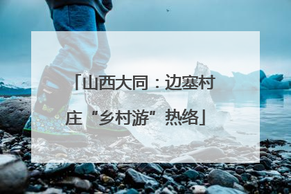 山西大同：边塞村庄“乡村游”热络