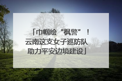巾帼绘“枫警”！云南这支女子巡防队助力平安边境建设