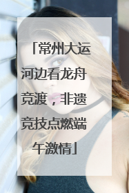 常州大运河边看龙舟竞渡，非遗竞技点燃端午激情