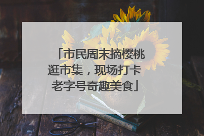 市民周末摘樱桃逛市集，现场打卡老字号奇趣美食