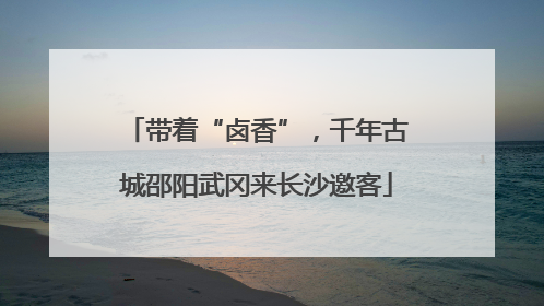 带着“卤香”，千年古城邵阳武冈来长沙邀客