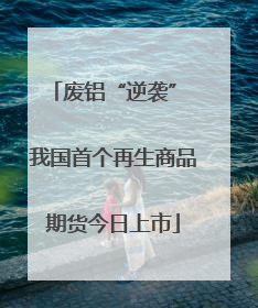 废铝“逆袭” 我国首个再生商品期货今日上市