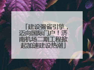 建设强省引擎，迈向国际门户！济南机场二期工程掀起加速建设热潮