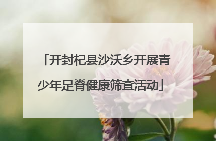 开封杞县沙沃乡开展青少年足脊健康筛查活动