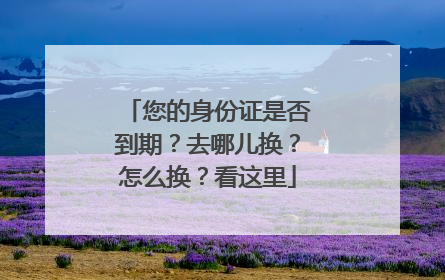 您的身份证是否到期？去哪儿换？怎么换？看这里