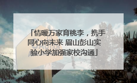 情暖万家育桃李，携手同心向未来 眉山彭山实验小学加强家校沟通