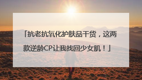 抗老抗氧化护肤品干货，这两款逆龄CP让我找回少女肌！