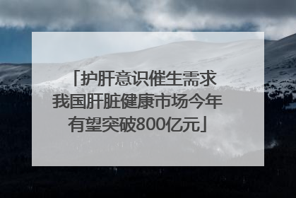 护肝意识催生需求 我国肝脏健康市场今年有望突破800亿元
