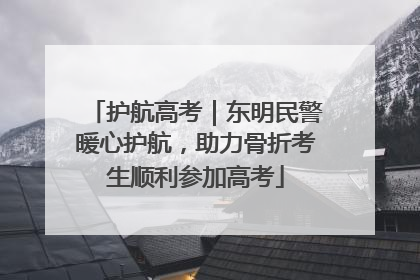 护航高考｜东明民警暖心护航，助力骨折考生顺利参加高考