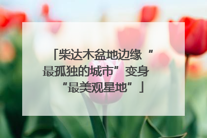 柴达木盆地边缘“最孤独的城市”变身“最美观星地”