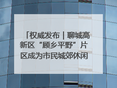 权威发布｜聊城高新区“顾乡平野”片区成为市民城郊休闲全新目的地