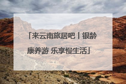 来云南旅居吧丨银龄康养游 乐享慢生活