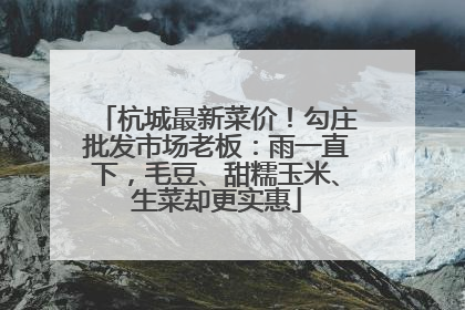 杭城最新菜价！勾庄批发市场老板：雨一直下，毛豆、甜糯玉米、生菜却更实惠
