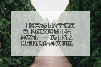 擦亮城市的幸福底色 构筑文明城市精神高地——我市持之以恒推动精神文明建设工作走深走实