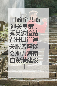 政企共商通关良策，秀英边检站召开口岸通关服务座谈会助力海南自贸港建设