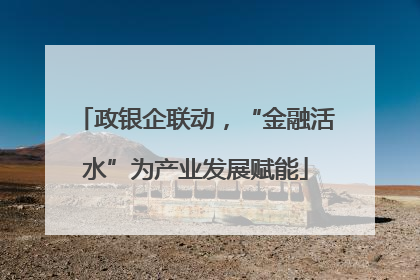 政银企联动，“金融活水”为产业发展赋能
