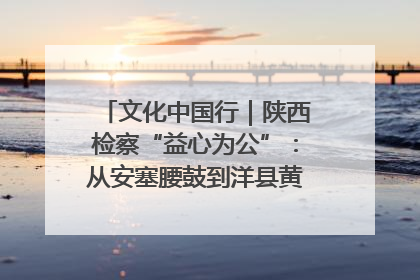 文化中国行｜陕西检察“益心为公”：从安塞腰鼓到洋县黄酒的非遗守护