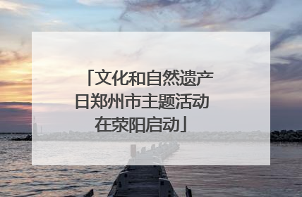 文化和自然遗产日郑州市主题活动在荥阳启动