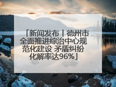 新闻发布丨德州市全面推进综治中心规范化建设 矛盾纠纷化解率达96%