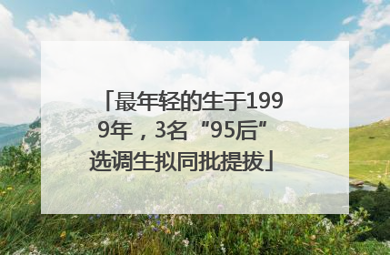 最年轻的生于1999年，3名“95后”选调生拟同批提拔