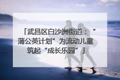 武昌区白沙洲街道：“蒲公英计划”为流动儿童筑起“成长乐园”