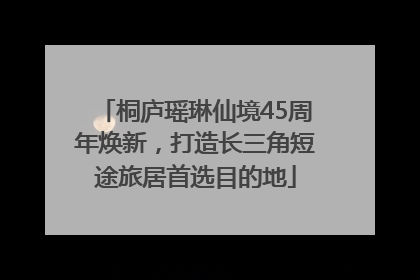桐庐瑶琳仙境45周年焕新，打造长三角短途旅居首选目的地