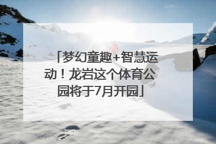 梦幻童趣+智慧运动！龙岩这个体育公园将于7月开园