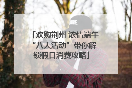 欢购荆州 浓情端午 “八大活动”带你解锁假日消费攻略