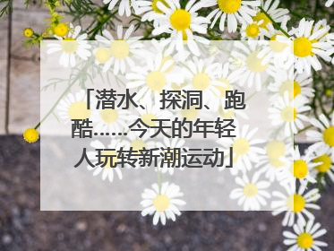 潜水、探洞、跑酷……今天的年轻人玩转新潮运动