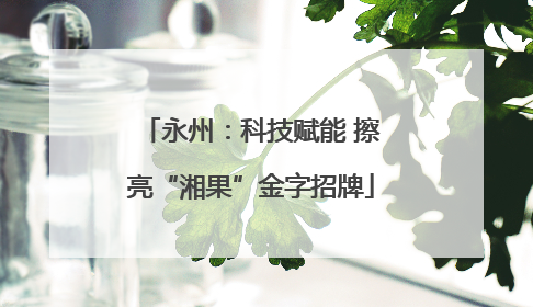 永州：科技赋能 擦亮“湘果”金字招牌
