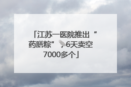 江苏一医院推出“药膳粽”，6天卖空7000多个