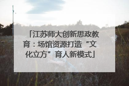 江苏师大创新思政教育：场馆资源打造“文化立方”育人新模式