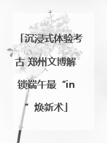 沉浸式体验考古 郑州文博解锁端午最“in”焕新术