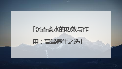 沉香煮水的功效与作用：高端养生之选