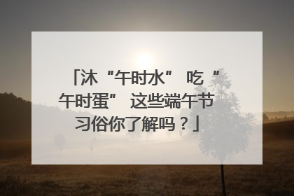 沐“午时水” 吃“午时蛋” 这些端午节习俗你了解吗？
