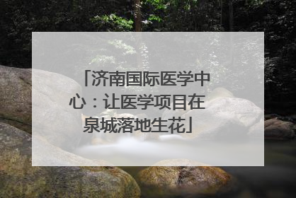济南国际医学中心：让医学项目在泉城落地生花