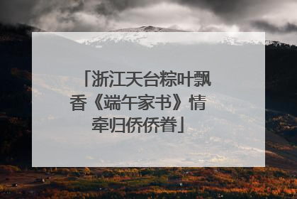 浙江天台粽叶飘香《端午家书》情牵归侨侨眷