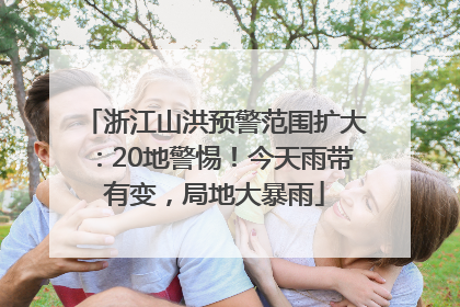 浙江山洪预警范围扩大：20地警惕！今天雨带有变，局地大暴雨