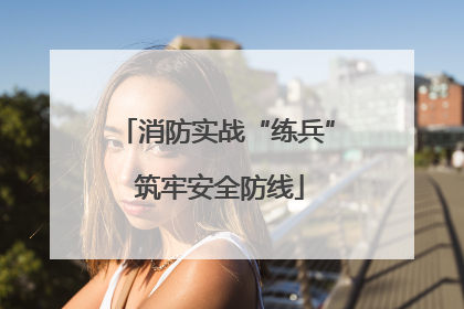 消防实战“练兵” 筑牢安全防线