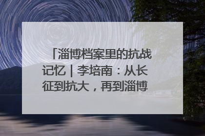 淄博档案里的抗战记忆｜李培南：从长征到抗大，再到淄博的革命足迹