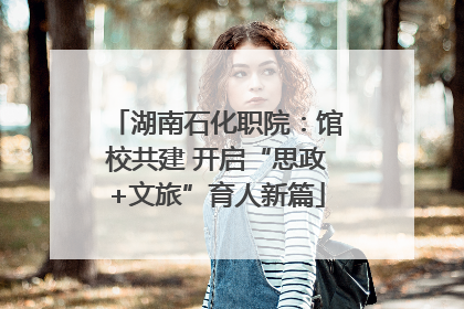 湖南石化职院：馆校共建 开启“思政+文旅”育人新篇