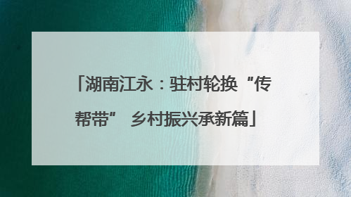 湖南江永：驻村轮换“传帮带” 乡村振兴承新篇