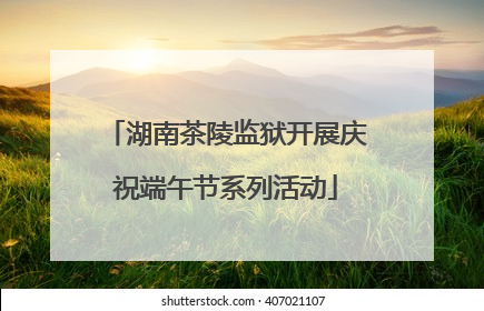 湖南茶陵监狱开展庆祝端午节系列活动
