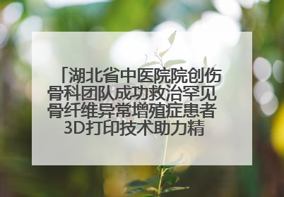 湖北省中医院院创伤骨科团队成功救治罕见骨纤维异常增殖症患者 3D打印技术助力精准矫形手术