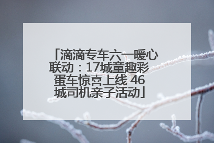 滴滴专车六一暖心联动：17城童趣彩蛋车惊喜上线 46城司机亲子活动