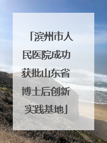 滨州市人民医院成功获批山东省博士后创新实践基地