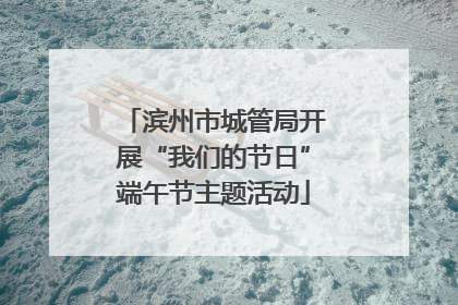 滨州市城管局开展“我们的节日”端午节主题活动