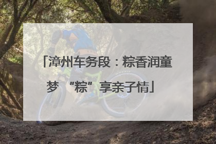 漳州车务段：粽香润童梦 “粽”享亲子情
