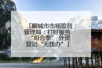 聊城市市场监督管理局：打好服务“组合拳” 外资登记“无忧办”