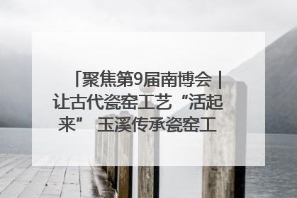 聚焦第9届南博会｜让古代瓷窑工艺“活起来” 玉溪传承瓷窑工艺将出展南博会